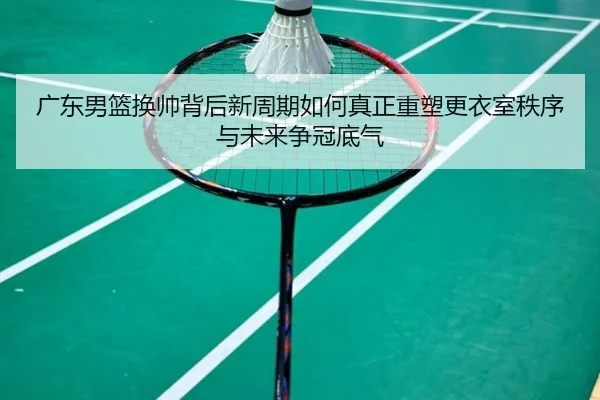 广东男篮换帅背后新周期如何真正重塑更衣室秩序与未来争冠底气